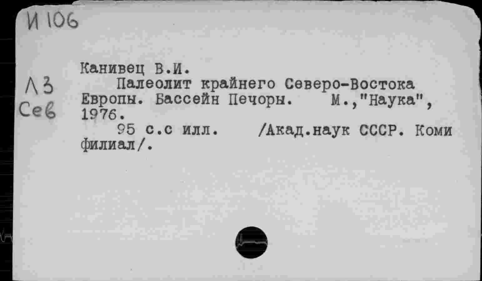 ﻿И lOG
Л5
Ceê
Канивец В.И.
Палеолит крайнего Северо-Востока Европы. Бассейн Печоры. М.,"Наука", 1976.
95 с.с илл.	/Акад.наук СССР. Коми
филиал/.
е